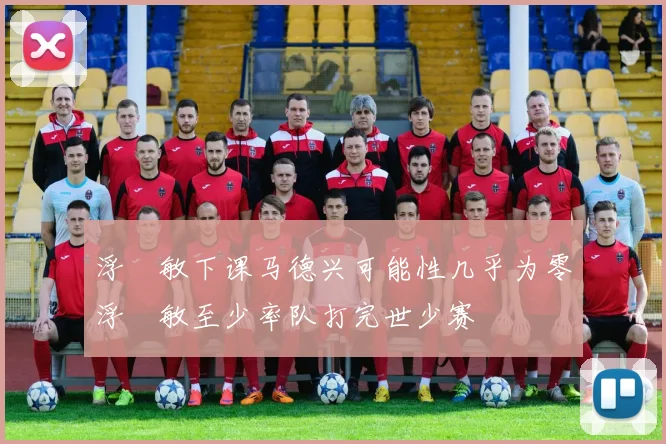 浮嶋敏下课马德兴可能性几乎为零浮嶋敏至少率队打完世少赛
